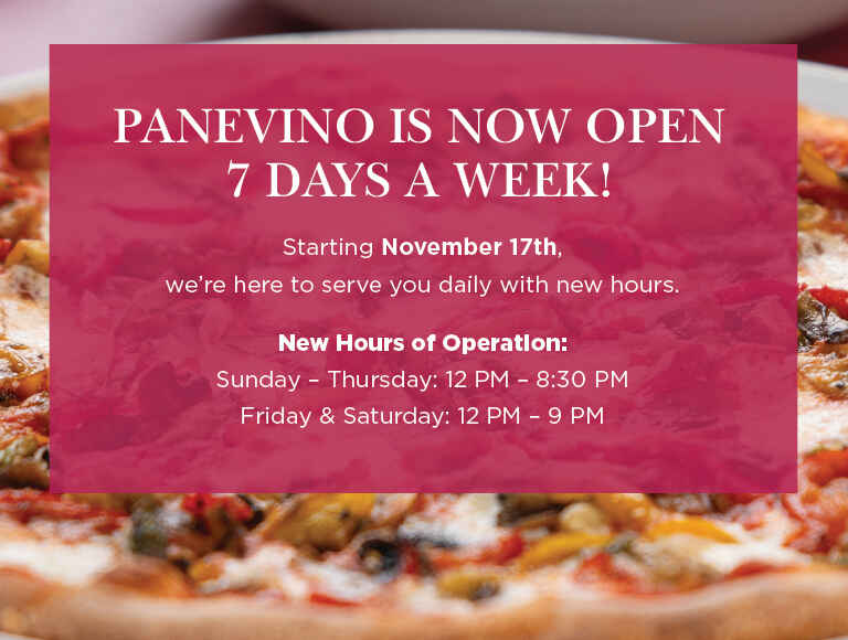 PANEVINO IS NOW OPEN 7 DAYS A WEEK! Starting November 17th, we’re here to serve you daily with new hours. New Hours of Operation: Sunday – Thursday: 12 PM – 8:30 PM. Friday & Saturday: 12 PM – 9 PM